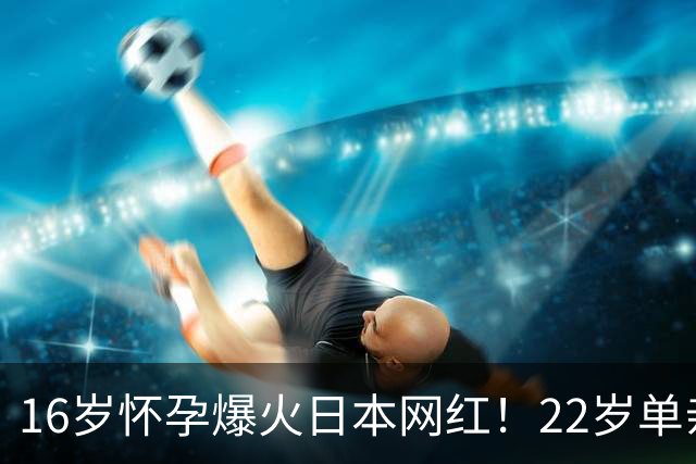 16岁怀孕爆火日本网红！22岁单亲带俩娃，计划儿子15岁开性教育课